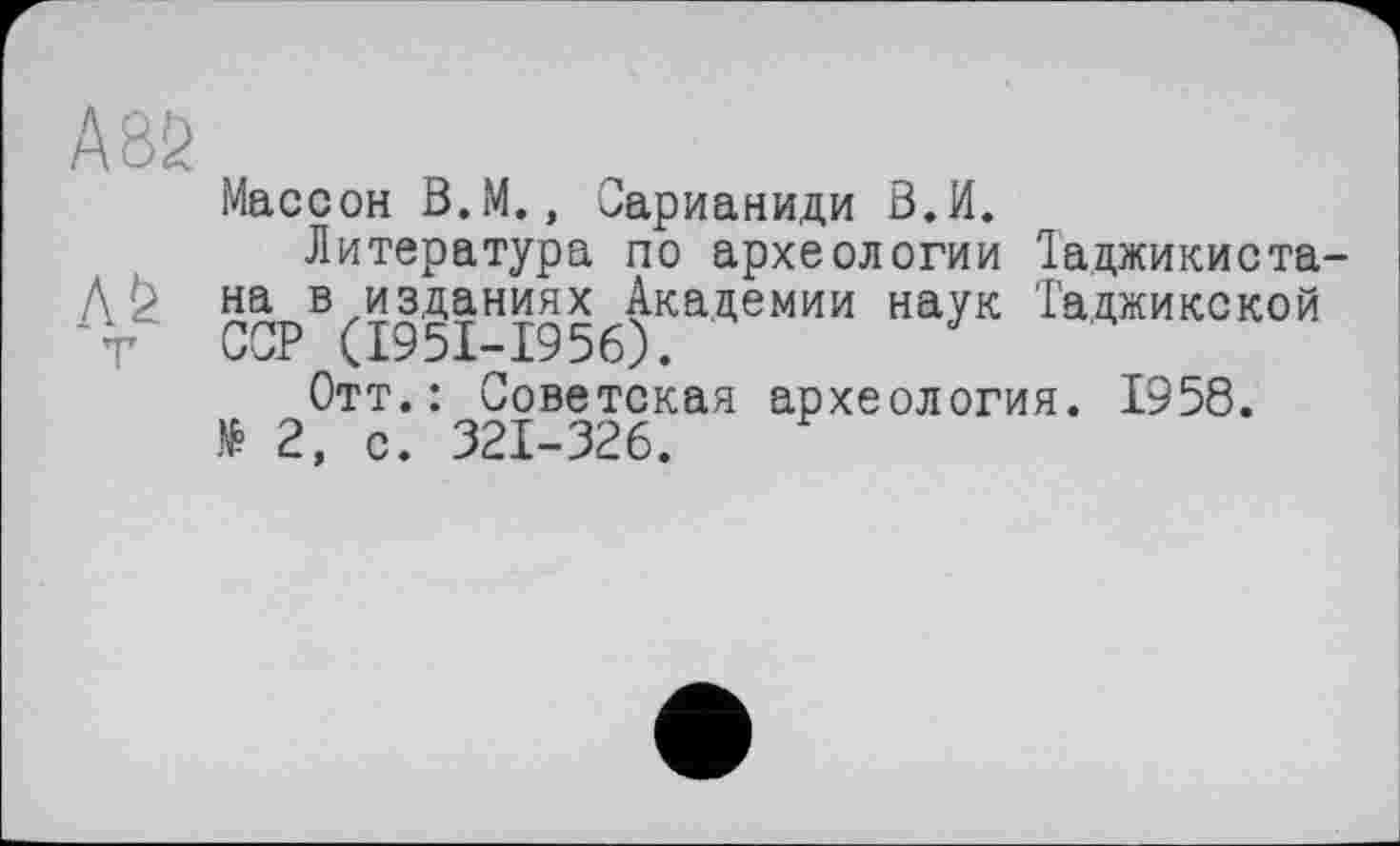 ﻿A8Ö
T
Массон В.М., Сарианиди В.И.
Литература по археологии Таджикиста-на в изданиях Академии наук Таджикской СТ (1951-1956).
Отт.: Советская археология. 1958. № 2, с. 321-326.